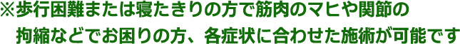 ※歩行困難または寝たきりの方で筋肉のマヒや関節の拘縮などでお困りの方、各症状に合わせた施術が可能です